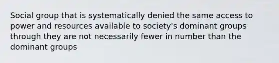 Social group that is systematically denied the same access to power and resources available to society's dominant groups through they are not necessarily fewer in number than the dominant groups