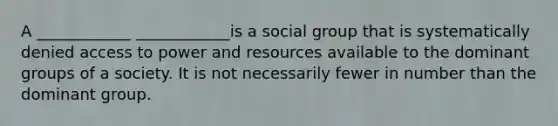 A ____________ ____________is a social group that is systematically denied access to power and resources available to the dominant groups of a society. It is not necessarily fewer in number than the dominant group.