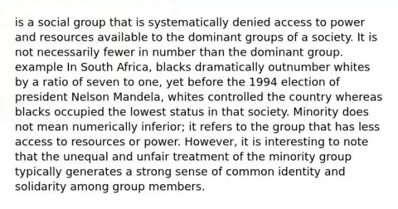 is a social group that is systematically denied access to power and resources available to the dominant groups of a society. It is not necessarily fewer in number than the dominant group. example In South Africa, blacks dramatically outnumber whites by a ratio of seven to one, yet before the 1994 election of president Nelson Mandela, whites controlled the country whereas blacks occupied the lowest status in that society. Minority does not mean numerically inferior; it refers to the group that has less access to resources or power. However, it is interesting to note that the unequal and unfair treatment of the minority group typically generates a strong sense of common identity and solidarity among group members.