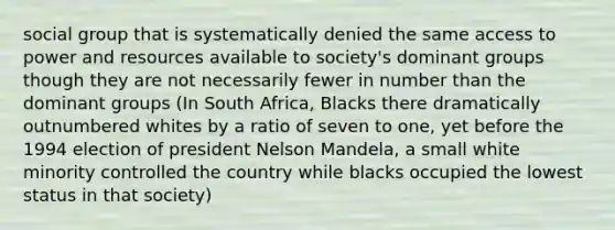 social group that is systematically denied the same access to power and resources available to society's dominant groups though they are not necessarily fewer in number than the dominant groups (In South Africa, Blacks there dramatically outnumbered whites by a ratio of seven to one, yet before the 1994 election of president Nelson Mandela, a small white minority controlled the country while blacks occupied the lowest status in that society)