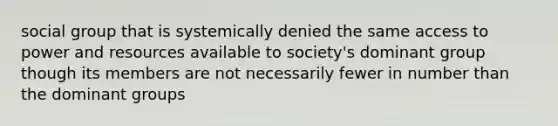 social group that is systemically denied the same access to power and resources available to society's dominant group though its members are not necessarily fewer in number than the dominant groups