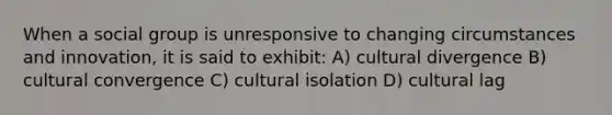 When a social group is unresponsive to changing circumstances and innovation, it is said to exhibit: A) cultural divergence B) cultural convergence C) cultural isolation D) cultural lag