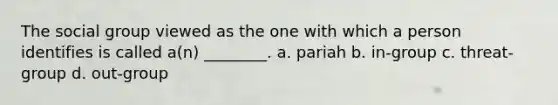 The social group viewed as the one with which a person identifies is called a(n) ________. a. pariah b. in-group c. threat-group d. out-group