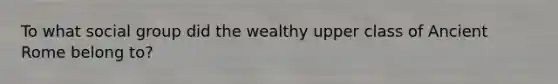 To what social group did the wealthy upper class of Ancient Rome belong to?