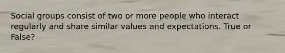 Social groups consist of two or more people who interact regularly and share similar values and expectations. True or False?