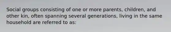 Social groups consisting of one or more parents, children, and other kin, often spanning several generations, living in the same household are referred to as: