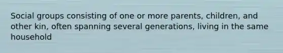 Social groups consisting of one or more parents, children, and other kin, often spanning several generations, living in the same household