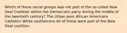 Which of these social groups was not part of the so-called New Deal Coalition within the Democratic party during the middle of the twentieth century? The Urban poor African Americans Catholics White southerners All of these were part of the New Deal coalition.