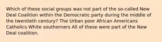 Which of these social groups was not part of the so-called New Deal Coalition within the Democratic party during the middle of the twentieth century? The Urban poor African Americans Catholics White southerners All of these were part of the New Deal coalition.