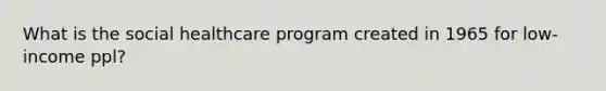 What is the social healthcare program created in 1965 for low-income ppl?