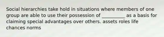 Social hierarchies take hold in situations where members of one group are able to use their possession of __________ as a basis for claiming special advantages over others. assets roles life chances norms