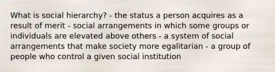 What is social hierarchy? - the status a person acquires as a result of merit - social arrangements in which some groups or individuals are elevated above others - a system of social arrangements that make society more egalitarian - a group of people who control a given social institution