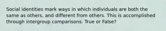 Social identities mark ways in which individuals are both the same as others, and different from others. This is accomplished through intergroup comparisons. True or False?