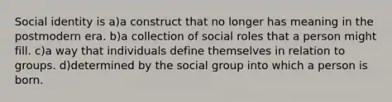 Social identity is a)a construct that no longer has meaning in the postmodern era. b)a collection of social roles that a person might fill. c)a way that individuals define themselves in relation to groups. d)determined by the social group into which a person is born.