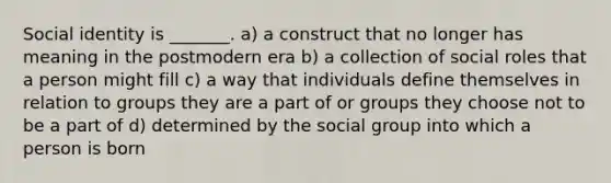 Social identity is _______. a) a construct that no longer has meaning in the postmodern era b) a collection of social roles that a person might fill c) a way that individuals define themselves in relation to groups they are a part of or groups they choose not to be a part of d) determined by the social group into which a person is born