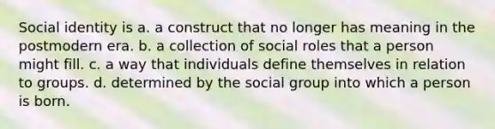 Social identity is a. a construct that no longer has meaning in the postmodern era. b. a collection of social roles that a person might fill. c. a way that individuals define themselves in relation to groups. d. determined by the social group into which a person is born.