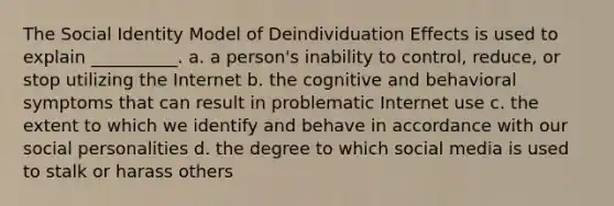 The Social Identity Model of Deindividuation Effects is used to explain __________. a. a person's inability to control, reduce, or stop utilizing the Internet b. the cognitive and behavioral symptoms that can result in problematic Internet use c. the extent to which we identify and behave in accordance with our social personalities d. the degree to which social media is used to stalk or harass others