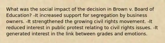 What was the social impact of the decision in Brown v. Board of Education? -It increased support for segregation by business owners. -It strengthened the growing <a href='https://www.questionai.com/knowledge/kkdJLQddfe-civil-rights' class='anchor-knowledge'>civil rights</a> movement. -It reduced interest in public protest relating to civil rights issues. -It generated interest in the link between grades and emotions.