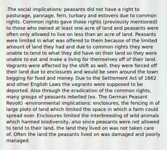 -The social implications: peasants did not have a right to pasturage, pannage, fern, turbary and estovers due to common rights. Common rights gave those rights (previously mentioned) to those who owned at least one acre of land and peasants were often only allowed to live on less than an acre of land. Peasants were limited in what was offered to them because of the limited amount of land they had and due to common rights they were unable to tend to what they did have on their land so they were unable to eat and make a living for themselves off of their land. Vagrants were affected by the shift as well, they were forced off their land due to enclosures and would be seen around the town begging for food and money. Due to the Settlement Act of 1662 and other English Laws the vagrants were supposed to be deported. Also through the eradication of the common rights, many groups of peasants rebelled (ex. The German Peasant Revolt) -environmental implications: enclosures, the fencing in of large plots of land which limited the space in which a farm could spread over. Enclosures limited the interbreeding of wild animals which harmed biodiversity, also since peasants were not allowed to tend to their land, the land they lived on was not taken care of. Often the land the peasants lived on was damaged and poorly managed.