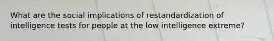 What are the social implications of restandardization of <a href='https://www.questionai.com/knowledge/kbdP4YrASs-intelligence-tests' class='anchor-knowledge'>intelligence tests</a> for people at the low intelligence extreme?