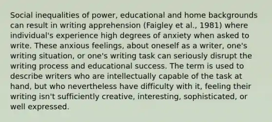 Social inequalities of power, educational and home backgrounds can result in writing apprehension (Faigley et al., 1981) where individual's experience high degrees of anxiety when asked to write. These anxious feelings, about oneself as a writer, one's writing situation, or one's writing task can seriously disrupt the writing process and educational success. The term is used to describe writers who are intellectually capable of the task at hand, but who nevertheless have difficulty with it, feeling their writing isn't sufficiently creative, interesting, sophisticated, or well expressed.