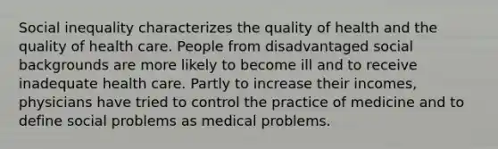 Social inequality characterizes the quality of health and the quality of health care. People from disadvantaged social backgrounds are more likely to become ill and to receive inadequate health care. Partly to increase their incomes, physicians have tried to control the practice of medicine and to define social problems as medical problems.