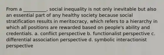 From a __________, social inequality is not only inevitable but also an essential part of any healthy society because social stratification results in meritocracy, which refers to a hierarchy in which all positions are rewarded based on people's ability and credentials. a. conflict perspective b. functionalist perspective c. differential association perspective d. symbolic interactionist perspective