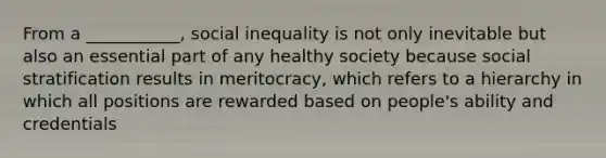 From a ___________, social inequality is not only inevitable but also an essential part of any healthy society because social stratification results in meritocracy, which refers to a hierarchy in which all positions are rewarded based on people's ability and credentials