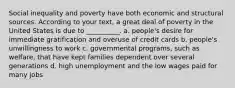 Social inequality and poverty have both economic and structural sources. According to your text, a great deal of poverty in the United States is due to __________. a. people's desire for immediate gratification and overuse of credit cards b. people's unwillingness to work c. governmental programs, such as welfare, that have kept families dependent over several generations d. high unemployment and the low wages paid for many jobs