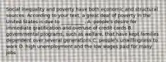 Social inequality and poverty have both economic and structural sources. According to your text, a great deal of poverty in the United States is due to __________. A. people's desire for immediate gratification and overuse of credit cards B. governmental programs, such as welfare, that have kept families dependent over several generations C. people's unwillingness to work D. high unemployment and the low wages paid for many jobs