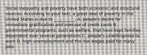 Social inequality and poverty have both economic and structural sources. According to your text, a great deal of poverty in the United States is due to __________. A. people's desire for immediate gratification and overuse of credit cards B. governmental programs, such as welfare, that have kept families dependent over several generations C. people's unwillingness to work D. high unemployment and the low wages paid for many jobs