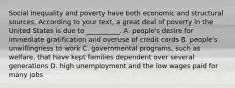 Social inequality and poverty have both economic and structural sources. According to your text, a great deal of poverty in the United States is due to __________. A. people's desire for immediate gratification and overuse of credit cards B. people's unwillingness to work C. governmental programs, such as welfare, that have kept families dependent over several generations D. high unemployment and the low wages paid for many jobs