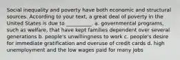 Social inequality and poverty have both economic and structural sources. According to your text, a great deal of poverty in the United States is due to __________. a. governmental programs, such as welfare, that have kept families dependent over several generations b. people's unwillingness to work c. people's desire for immediate gratification and overuse of credit cards d. high unemployment and the low wages paid for many jobs