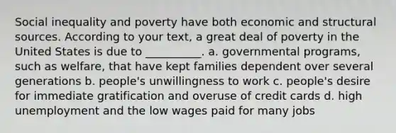 Social inequality and poverty have both economic and structural sources. According to your text, a great deal of poverty in the United States is due to __________. a. governmental programs, such as welfare, that have kept families dependent over several generations b. people's unwillingness to work c. people's desire for immediate gratification and overuse of credit cards d. high unemployment and the low wages paid for many jobs