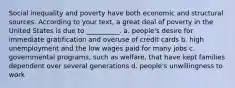 Social inequality and poverty have both economic and structural sources. According to your text, a great deal of poverty in the United States is due to __________. a. people's desire for immediate gratification and overuse of credit cards b. high unemployment and the low wages paid for many jobs c. governmental programs, such as welfare, that have kept families dependent over several generations d. people's unwillingness to work