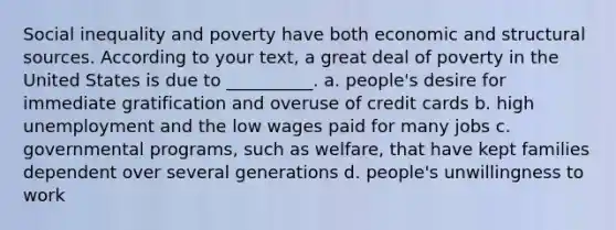 Social inequality and poverty have both economic and structural sources. According to your text, a great deal of poverty in the United States is due to __________. a. people's desire for immediate gratification and overuse of credit cards b. high unemployment and the low wages paid for many jobs c. governmental programs, such as welfare, that have kept families dependent over several generations d. people's unwillingness to work