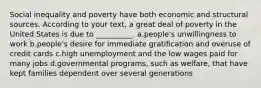 Social inequality and poverty have both economic and structural sources. According to your text, a great deal of poverty in the United States is due to __________. a.people's unwillingness to work b.people's desire for immediate gratification and overuse of credit cards c.high unemployment and the low wages paid for many jobs d.governmental programs, such as welfare, that have kept families dependent over several generations