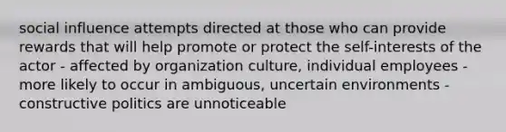 social influence attempts directed at those who can provide rewards that will help promote or protect the self-interests of the actor - affected by organization culture, individual employees - more likely to occur in ambiguous, uncertain environments - constructive politics are unnoticeable