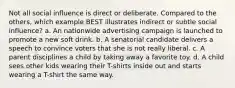 Not all social influence is direct or deliberate. Compared to the others, which example BEST illustrates indirect or subtle social influence? a. An nationwide advertising campaign is launched to promote a new soft drink. b. A senatorial candidate delivers a speech to convince voters that she is not really liberal. c. A parent disciplines a child by taking away a favorite toy. d. A child sees other kids wearing their T-shirts inside out and starts wearing a T-shirt the same way.