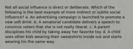 Not all social influence is direct or deliberate. Which of the following is the best example of more indirect or subtle social influence? a. An advertising campaign is launched to promote a new soft drink. b. A senatorial candidate delivers a speech to convince voters that she is not really liberal. c. A parent disciplines his child by taking away her favorite toy. d. A child sees other kids wearing their sweatshirts inside out and starts wearing his the same way.