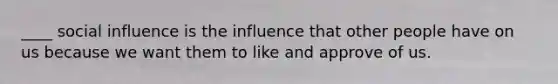 ____ social influence is the influence that other people have on us because we want them to like and approve of us.