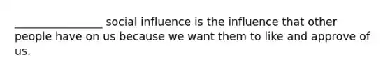 ________________ social influence is the influence that other people have on us because we want them to like and approve of us.