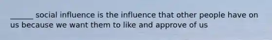 ______ social influence is the influence that other people have on us because we want them to like and approve of us