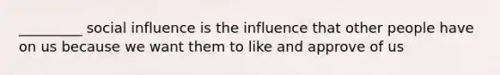 _________ social influence is the influence that other people have on us because we want them to like and approve of us