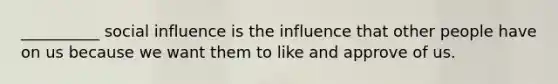 __________ social influence is the influence that other people have on us because we want them to like and approve of us.