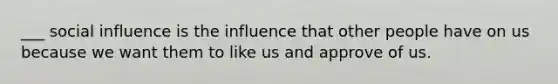 ___ social influence is the influence that other people have on us because we want them to like us and approve of us.