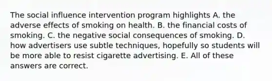 The social influence intervention program highlights A. the adverse effects of smoking on health. B. the financial costs of smoking. C. the negative social consequences of smoking. D. how advertisers use subtle techniques, hopefully so students will be more able to resist cigarette advertising. E. All of these answers are correct.