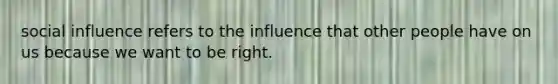 social influence refers to the influence that other people have on us because we want to be right.