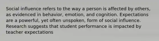 Social influence refers to the way a person is affected by others, as evidenced in behavior, emotion, and cognition. Expectations are a powerful, yet often unspoken, form of social influence. Research suggests that student performance is impacted by teacher expectations