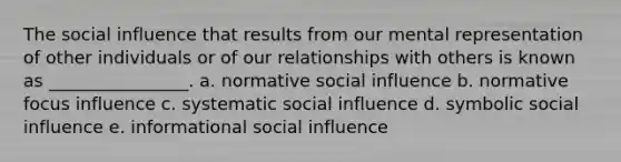 The social influence that results from our mental representation of other individuals or of our relationships with others is known as ________________. a. normative social influence b. normative focus influence c. systematic social influence d. symbolic social influence e. informational social influence